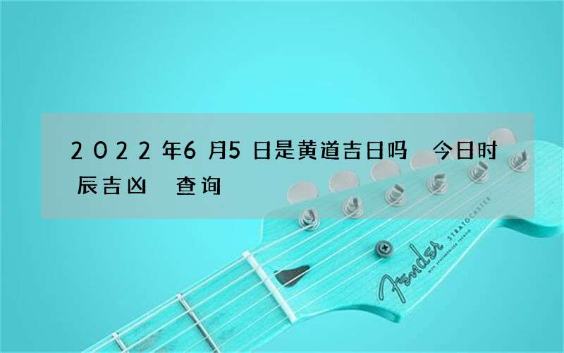 2022年6月5日是黄道吉日吗 今日时辰吉凶 查询